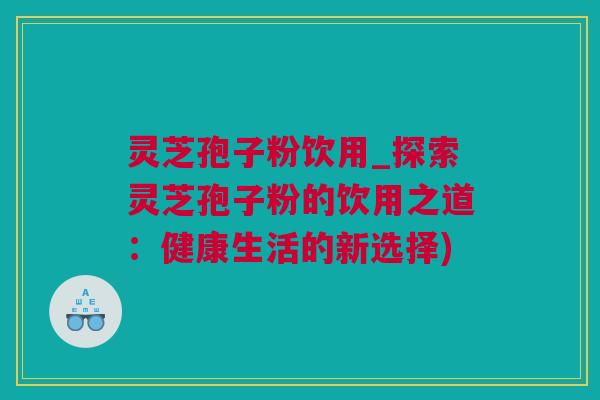 灵芝孢子粉饮用_探索灵芝孢子粉的饮用之道：健康生活的新选择)
