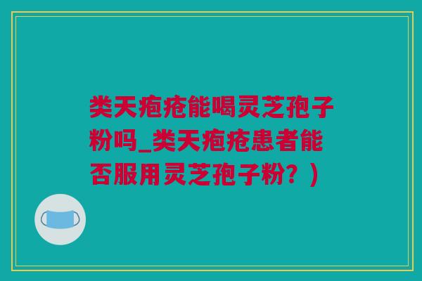 类天疱疮能喝灵芝孢子粉吗_类天疱疮患者能否服用灵芝孢子粉？)