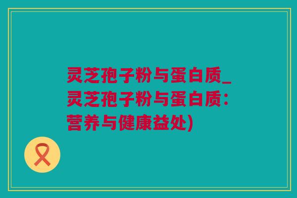灵芝孢子粉与蛋白质_灵芝孢子粉与蛋白质：营养与健康益处)