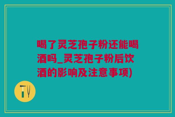 喝了灵芝孢子粉还能喝酒吗_灵芝孢子粉后饮酒的影响及注意事项)