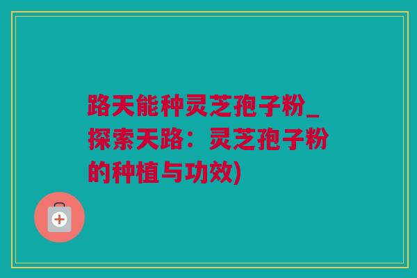 路天能种灵芝孢子粉_探索天路：灵芝孢子粉的种植与功效)