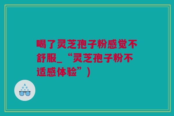 喝了灵芝孢子粉感觉不舒服_“灵芝孢子粉不适感体验”)