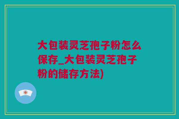 大包装灵芝孢子粉怎么保存_大包装灵芝孢子粉的储存方法)