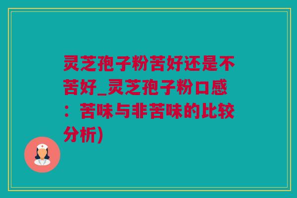 灵芝孢子粉苦好还是不苦好_灵芝孢子粉口感：苦味与非苦味的比较分析)