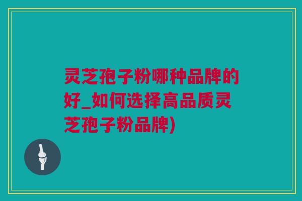 灵芝孢子粉哪种品牌的好_如何选择高品质灵芝孢子粉品牌)
