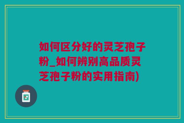 如何区分好的灵芝孢子粉_如何辨别高品质灵芝孢子粉的实用指南)