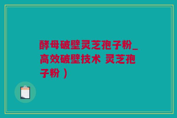 酵母破壁灵芝孢子粉_高效破壁技术 灵芝孢子粉 )