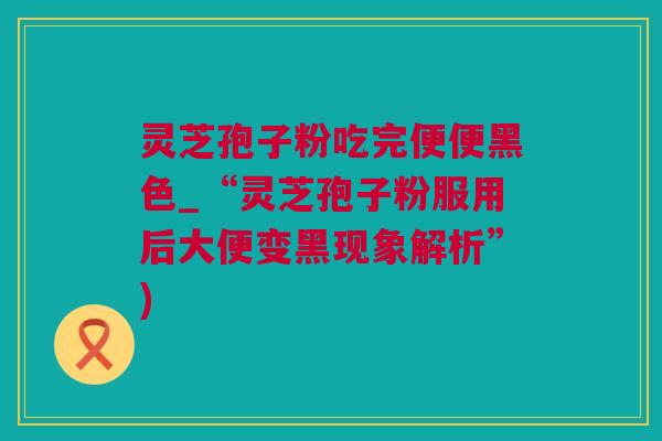 灵芝孢子粉吃完便便黑色_“灵芝孢子粉服用后大便变黑现象解析”)