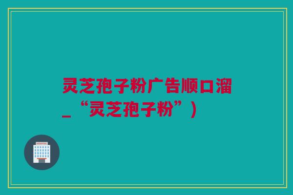 灵芝孢子粉广告顺口溜_“灵芝孢子粉”)