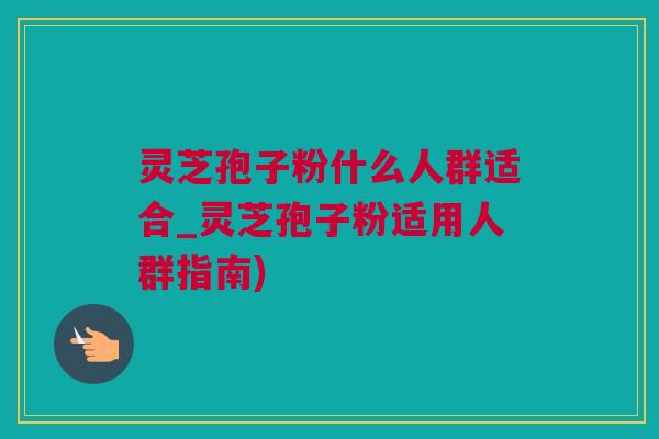 灵芝孢子粉什么人群适合_灵芝孢子粉适用人群指南)