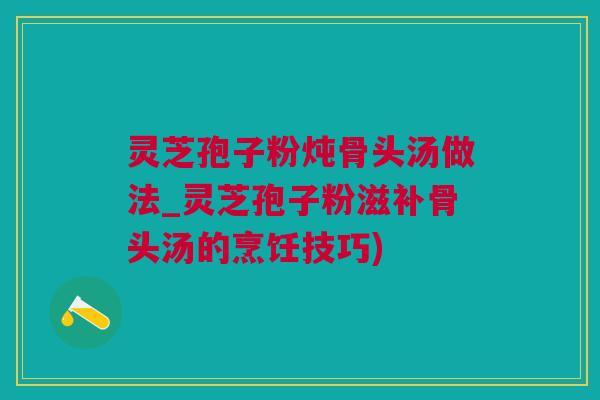 灵芝孢子粉炖骨头汤做法_灵芝孢子粉滋补骨头汤的烹饪技巧)