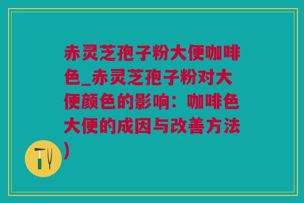 赤灵芝孢子粉大便咖啡色_赤灵芝孢子粉对大便颜色的影响：咖啡色大便的成因与改善方法)