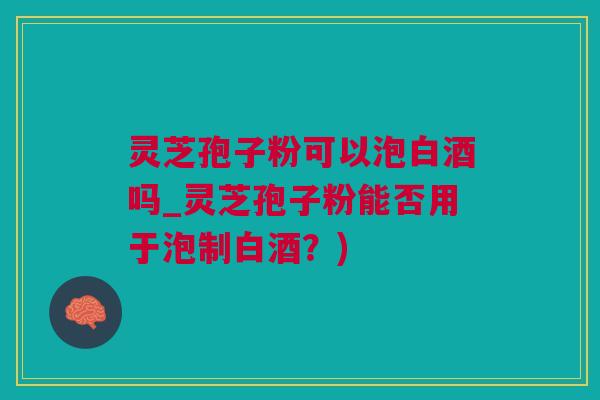 灵芝孢子粉可以泡白酒吗_灵芝孢子粉能否用于泡制白酒？)