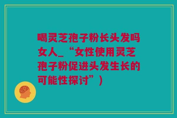 喝灵芝孢子粉长头发吗女人_“女性使用灵芝孢子粉促进头发生长的可能性探讨”)