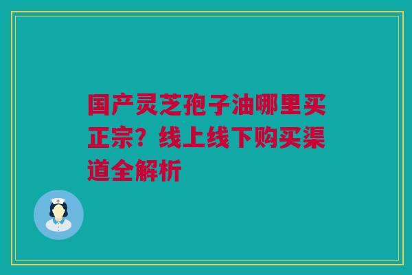 国产灵芝孢子油哪里买正宗？线上线下购买渠道全解析