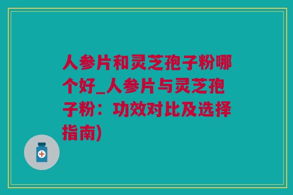 人参片和灵芝孢子粉哪个好_人参片与灵芝孢子粉：功效对比及选择指南)