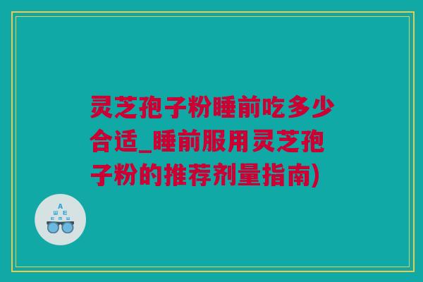 灵芝孢子粉睡前吃多少合适_睡前服用灵芝孢子粉的推荐剂量指南)