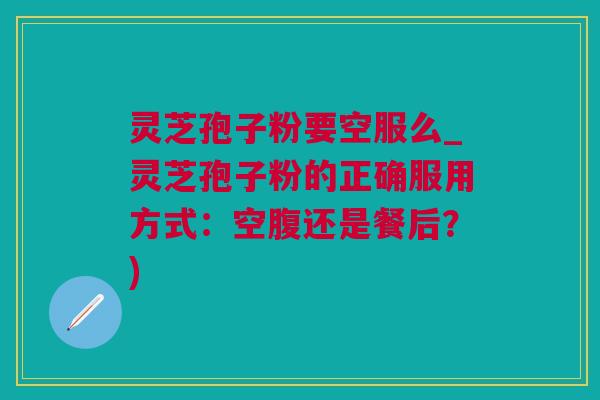 灵芝孢子粉要空服么_灵芝孢子粉的正确服用方式：空腹还是餐后？)