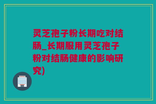 灵芝孢子粉长期吃对结肠_长期服用灵芝孢子粉对结肠健康的影响研究)