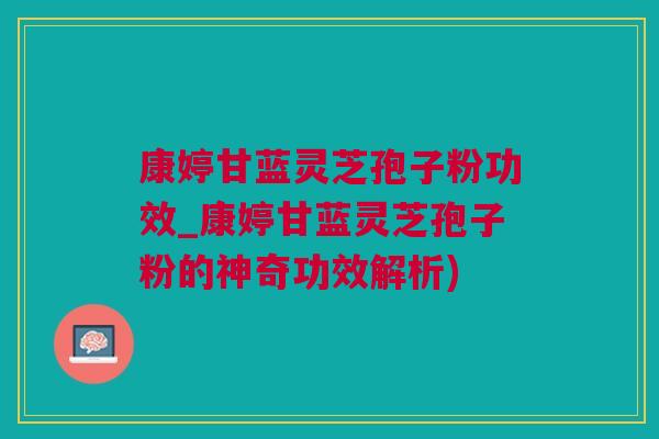 康婷甘蓝灵芝孢子粉功效_康婷甘蓝灵芝孢子粉的神奇功效解析) 康婷甘蓝灵芝孢子粉功效_康婷甘蓝灵芝孢子粉的神奇功效解析)