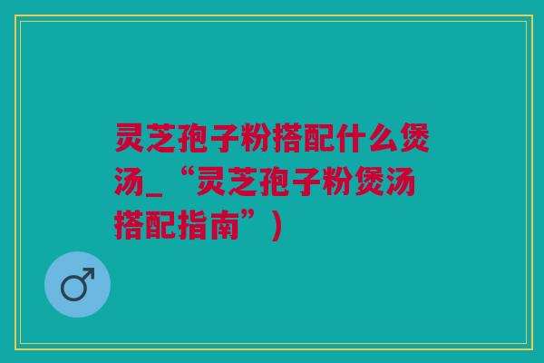 灵芝孢子粉搭配什么煲汤_“灵芝孢子粉煲汤搭配指南”)