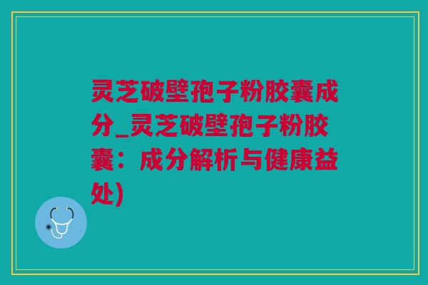 灵芝破壁孢子粉胶囊成分_灵芝破壁孢子粉胶囊：成分解析与健康益处)