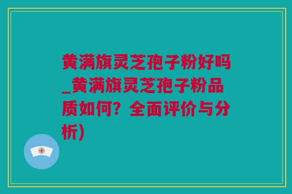 黄满旗灵芝孢子粉好吗_黄满旗灵芝孢子粉品质如何？全面评价与分析)