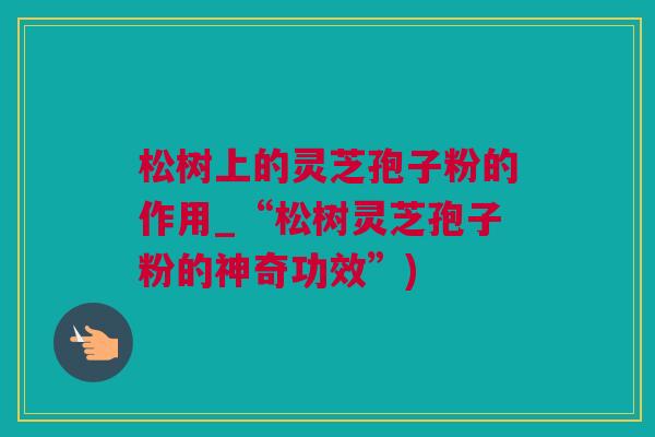 松树上的灵芝孢子粉的作用_“松树灵芝孢子粉的神奇功效”)