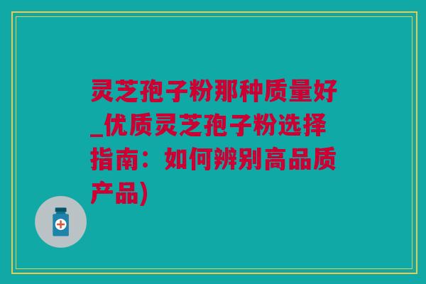 灵芝孢子粉那种质量好_优质灵芝孢子粉选择指南：如何辨别高品质产品)
