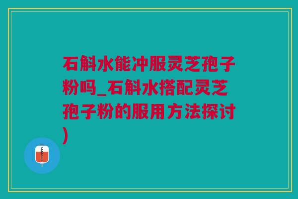 石斛水能冲服灵芝孢子粉吗_石斛水搭配灵芝孢子粉的服用方法探讨)