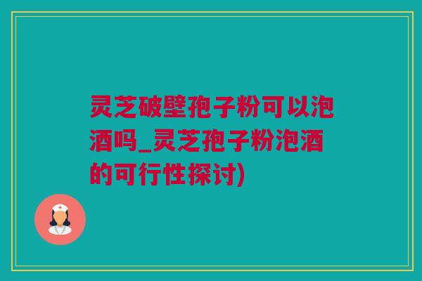 灵芝破壁孢子粉可以泡酒吗_灵芝孢子粉泡酒的可行性探讨)
