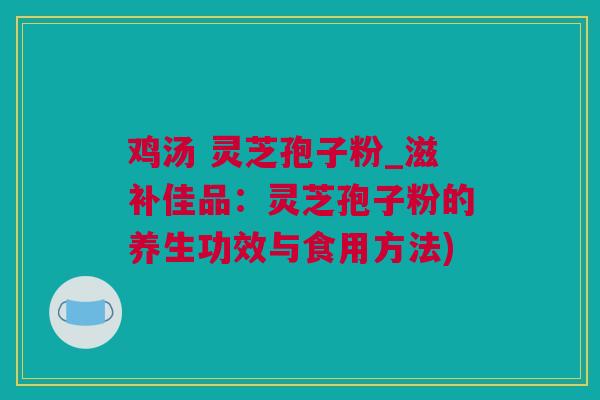 鸡汤 灵芝孢子粉_滋补佳品：灵芝孢子粉的养生功效与食用方法)