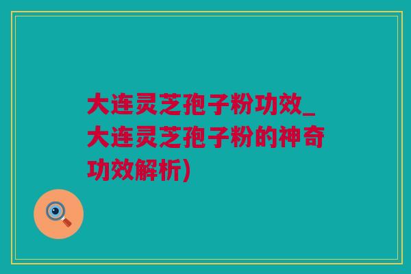 大连灵芝孢子粉功效_大连灵芝孢子粉的神奇功效解析)