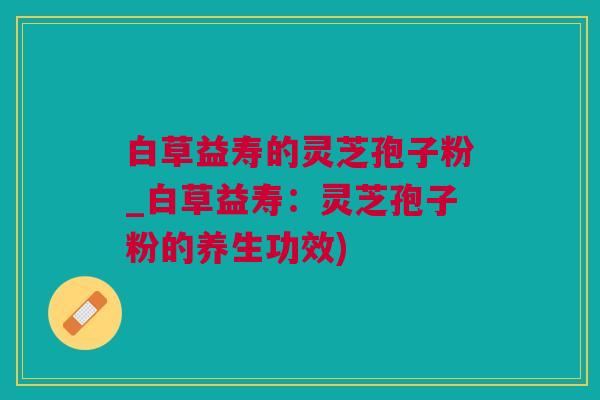 白草益寿的灵芝孢子粉_白草益寿：灵芝孢子粉的养生功效)
