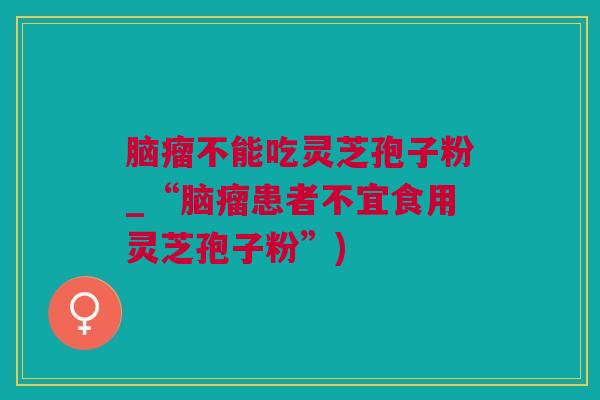 脑瘤不能吃灵芝孢子粉_“脑瘤患者不宜食用灵芝孢子粉”) 脑瘤不能吃灵芝孢子粉_“脑瘤患者不宜食用灵芝孢子粉”)