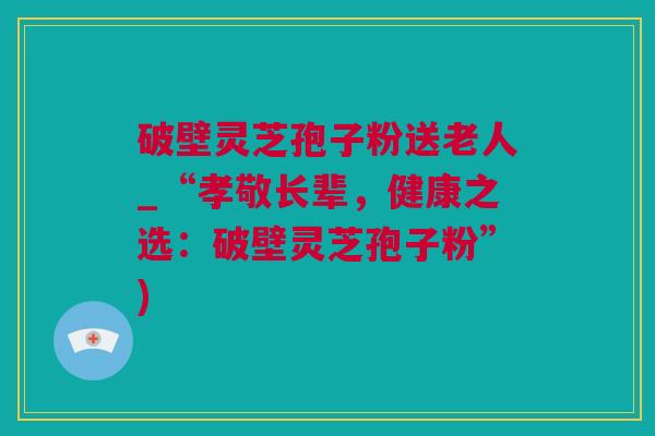 破壁灵芝孢子粉送老人_“孝敬长辈，健康之选：破壁灵芝孢子粉”)