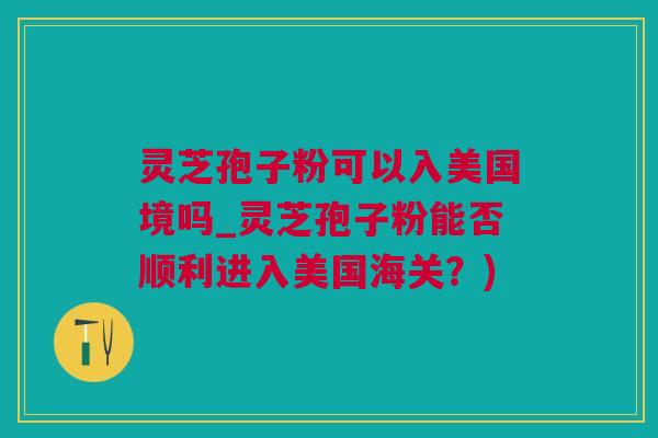 灵芝孢子粉可以入美国境吗_灵芝孢子粉能否顺利进入美国海关？)