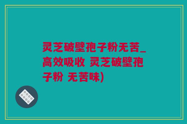 灵芝破壁孢子粉无苦_高效吸收 灵芝破壁孢子粉 无苦味)