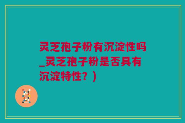 灵芝孢子粉有沉淀性吗_灵芝孢子粉是否具有沉淀特性？)