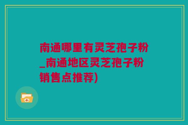 南通哪里有灵芝孢子粉_南通地区灵芝孢子粉销售点推荐)