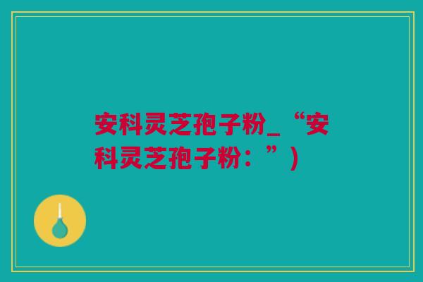 安科灵芝孢子粉_“安科灵芝孢子粉：”)