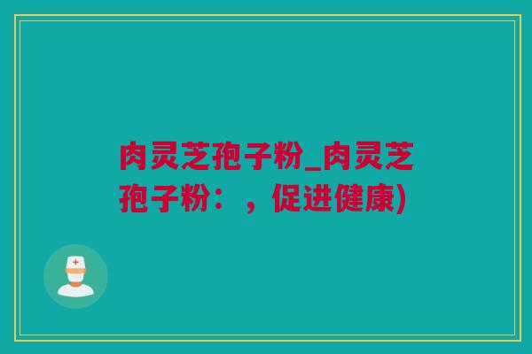 肉灵芝孢子粉_肉灵芝孢子粉：，促进健康)