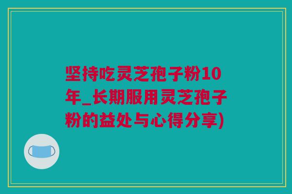 坚持吃灵芝孢子粉10年_长期服用灵芝孢子粉的益处与心得分享)
