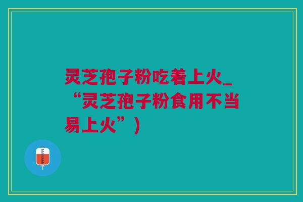灵芝孢子粉吃着上火_“灵芝孢子粉食用不当易上火”)
