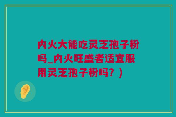 内火大能吃灵芝孢子粉吗_内火旺盛者适宜服用灵芝孢子粉吗？)