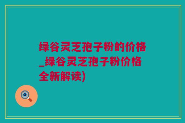 绿谷灵芝孢子粉的价格_绿谷灵芝孢子粉价格全新解读)