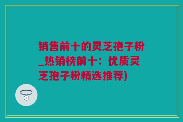 销售前十的灵芝孢子粉_热销榜前十：优质灵芝孢子粉精选推荐)