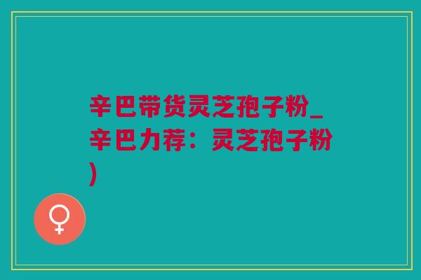辛巴带货灵芝孢子粉_辛巴力荐：灵芝孢子粉)