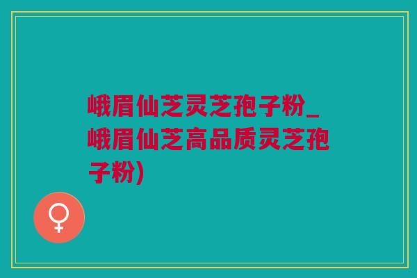 峨眉仙芝灵芝孢子粉_峨眉仙芝高品质灵芝孢子粉)