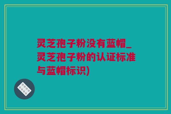 灵芝孢子粉没有蓝帽_灵芝孢子粉的认证标准与蓝帽标识)